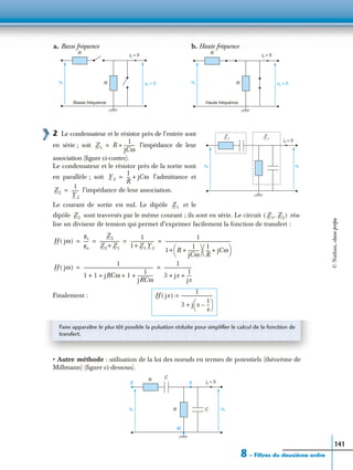 8 – Filtres du deuxième ordre
141
2 Le condensateur et le résistor près de l’entrée sont
en série ; soit l’impédance de leur
association (ﬁgure ci-contre).
Le condensateur et le résistor près de la sortie sont
en parallèle ; soit l’admittance et
l’impédance de leur association.
Le courant de sortie est nul. Le dipôle et le
dipôle sont traversés par le même courant ; ils sont en série. Le circuit réa-
lise un diviseur de tension qui permet d’exprimer facilement la fonction de transfert :
Finalement :
• Autre méthode : utilisation de la loi des noeuds en termes de potentiels (théorème de
Millmann) (ﬁgure ci-dessous).
R
ue R us = 0
a. Basse fréquence b. Haute fréquence
Basse fréquence
is = 0 R
ue R
Haute fréquence
is = 0
us = 0
us
is = 0
ue
Z 1
Z 1
Z1 R
1
jCω
----------+=
Y2
1
R
--- jCω+=
Z2
1
Y2
-------=
Z1
Z2 Z1 Z2,( )
H jω( )
us
ue
-----
Z2
Z2+ Z1
------------------
1
1+ Z1 Y2
----------------------
1
1+ R
1
jCω
----------+
 
  1
R
--- jCω+
 
 
------------------------------------------------------------= = = =
H jω( )
1
1 1 jRCω 1
1
jRCω
--------------+ + + +
---------------------------------------------------------------
1
3 jx
1
jx
----+ +
-------------------------= =
H jx( )
1
3 j x
1
x
---–
 
 +
-----------------------------=
Faire apparaître le plus tôt possible la pulsation réduite pour simpliﬁer le calcul de la fonction de
transfert.
R
ue R usC
is = 0
M
E S
C
©Nathan,classeprépa
 