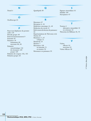 150
N
Nœud 4
O
Oscilloscope 65
P
Passe-tout déphaseur du premier
ordre 118
Période propre 48
Point de fonctionnement 9
Potentiel 30
Puissance 18
instantanée 89
moyenne 89, 90
Pulsation
caractéristique 132
de résonance 129
propre 129
Pulsation de coupure 102, 105
Pulsation propre 48
Q
Quadripôle 99
R
Réactance 67
Récepteur 6, 18
Réduction canonique 41, 48
Réduction du circuit 31
Relèvement du facteur de puissance
95
Représentations de Thévenin et de
Norton 29
Résistance 7, 67
critique 51
Résistivité 19
Résistor 7
Résonance 128
en intensité 75
en tension 78
Résonance en puissance 93
S
Signaux sinusoïdaux 63
Stabilité 109
Susceptance 67
T
Tension 6
alternative sinusoïdale 52
en créneaux 52
Théorème de Millman 30, 70
V
Valeur
efficace 64
moyenne 63
Valeur efficace 90
Électrocinétique PCSI, MPSI, PTSI - © Nathan, Classe prépa
©Nathan,classeprépa
 