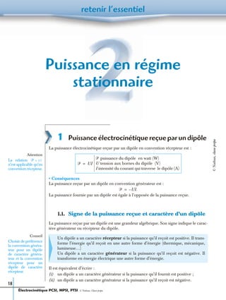 retenir l’essentiel
18
Puissance en régime
stationnaire
1 Puissance électrocinétique reçue par un dipôle
La puissance électrocinétique reçue par un dipôle en convention récepteur est :
• Conséquences
La puissance reçue par un dipôle en convention générateur est :
La puissance fournie par un dipôle est égale à l’opposée de la puissance reçue.
1.1. Signe de la puissance reçue et caractère d’un dipôle
La puissance reçue par un dipôle est une grandeur algébrique. Son signe indique le carac-
tère générateur ou récepteur du dipôle.
Il est équivalent d’écrire :
(i) un dipôle a un caractère générateur si la puissance qu’il fournit est positive ;
(ii) un dipôle a un caractère générateur si la puissance qu’il reçoit est négative.
Un dipôle a un caractère récepteur si la puissance qu’il reçoit est positive. Il trans-
forme l’énergie qu’il reçoit en une autre forme d’énergie (thermique, mécanique,
lumineuse…)
Un dipôle a un caractère générateur si la puissance qu’il reçoit est négative. Il
transforme en énergie électrique une autre forme d’énergie.
Attention
La relation
n’est applicable qu’en
convention récepteur.
ᏼ UI=
ᏼ UI=
ᏼ puissance du dipôle en watt (W)
U tension aux bornes du dipôle (V)
I intensité du courant qui traverse le dipôle (A)
ᏼ UI.–=
Conseil
Choisir de préférence
la convention généra-
teur pour un dipôle
de caractère généra-
teur et la convention
récepteur pour un
dipôle de caractère
récepteur.
Électrocinétique PCSI, MPSI, PTSI - © Nathan, Classe prépa
©Nathan,classeprépa
 