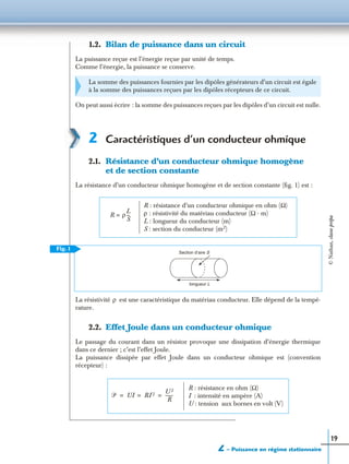 2 – Puissance en régime stationnaire
19
1.2. Bilan de puissance dans un circuit
La puissance reçue est l’énergie reçue par unité de temps.
Comme l’énergie, la puissance se conserve.
On peut aussi écrire : la somme des puissances reçues par les dipôles d’un circuit est nulle.
2 Caractéristiques d’un conducteur ohmique
2.1. Résistance d’un conducteur ohmique homogène
et de section constante
La résistance d’un conducteur ohmique homogène et de section constante (ﬁg. 1) est :
La résistivité est une caractéristique du matériau conducteur. Elle dépend de la tempé-
rature.
2.2. Effet Joule dans un conducteur ohmique
Le passage du courant dans un résistor provoque une dissipation d’énergie thermique
dans ce dernier ; c’est l’effet Joule.
La puissance dissipée par effet Joule dans un conducteur ohmique est (convention
récepteur) :
La somme des puissances fournies par les dipôles générateurs d’un circuit est égale
à la somme des puissances reçues par les dipôles récepteurs de ce circuit.
R ρ
L
S
---=
R : résistance d’un conducteur ohmique en ohm (Ω)
ρ : résistivité du matériau conducteur (Ω · m)
L : longueur du conducteur (m)
S : section du conducteur (m2)
Section d’aire S
longueur L
Fig. 1
ρ
ᏼ UI RI 2 U 2
R
-------= = =
R : résistance en ohm (Ω)
I : intensité en ampère (A)
U : tension aux bornes en volt (V)
©Nathan,classeprépa
 
