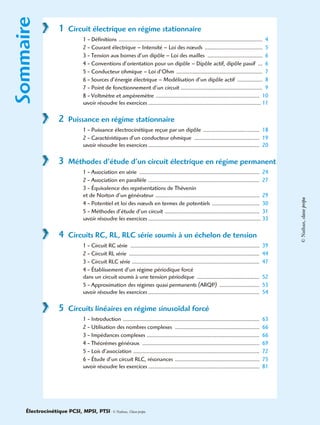 Sommaire
1 Circuit électrique en régime stationnaire
1 - Définitions ................................................................................................. 4
2 - Courant électrique – Intensité – Loi des nœuds ....................................... 5
3 - Tension aux bornes d’un dipôle – Loi des mailles ..................................... 6
4 - Conventions d’orientation pour un dipôle – Dipôle actif, dipôle passif ... 6
5 - Conducteur ohmique – Loi d’Ohm .......................................................... 7
6 - Sources d’énergie électrique – Modélisation d’un dipôle actif ................. 8
7 - Point de fonctionnement d’un circuit ....................................................... 9
8 - Voltmètre et ampèremètre ...................................................................... 10
savoir résoudre les exercices ............................................................................ 11
2 Puissance en régime stationnaire
1 - Puissance électrocinétique reçue par un dipôle ...................................... 18
2 - Caractéristiques d’un conducteur ohmique ............................................ 19
savoir résoudre les exercices ........................................................................... 20
3 Méthodes d’étude d’un circuit électrique en régime permanent
1 - Association en série ................................................................................. 24
2 - Association en parallèle ........................................................................... 27
3 - Équivalence des représentations de Thévenin
et de Norton d’un générateur ...................................................................... 29
4 - Potentiel et loi des nœuds en termes de potentiels ................................ 30
5 - Méthodes d’étude d’un circuit ................................................................ 31
savoir résoudre les exercices ............................................................................ 33
4 Circuits RC, RL, RLC série soumis à un échelon de tension
1 - Circuit RC série ....................................................................................... 39
2 - Circuit RL série ........................................................................................ 44
3 - Circuit RLC série ...................................................................................... 47
4 - Établissement d’un régime périodique forcé
dans un circuit soumis à une tension périodique .......................................... 52
5 - Approximation des régimes quasi permanents (ARQP) ........................... 53
savoir résoudre les exercices ........................................................................... 54
5 Circuits linéaires en régime sinusoïdal forcé
1 - Introduction ............................................................................................ 63
2 - Utilisation des nombres complexes ......................................................... 66
3 - Impédances complexes ............................................................................ 66
4 - Théorèmes généraux ............................................................................... 69
5 - Lois d’association ..................................................................................... 72
6 - Étude d’un circuit RLC, résonances ......................................................... 75
savoir résoudre les exercices ........................................................................... 81
Électrocinétique PCSI, MPSI, PTSI - © Nathan, Classe prépa
©Nathan,classeprépa
 