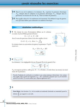 savoir résoudre les exercices
22
1 On choisit les sens d’orientation déﬁnis sur le schéma
ci-contre. La loi d’Ohm permet d’écrire :
et
Avec le sens de parcours choisi, la loi des mailles s’écrit :
d’où
Le résistor étant en convention récepteur, la puissance ᏼ qu’il
reçoit est :
2
La résistance r est négligeable devant R quand R est très grand, d’où :
est toujours positive, nulle pour et R inﬁni ; il existe donc (au moins) un maxi-
mum de la puissance.
3
4 Dans le cas où le radiateur a la résistance exprimer la puissance thermique
dissipée dans le radiateur et la puissance thermique dissipée dans le
générateur en fonction de E et de ? Faire un bilan de puissance.
5 Pour quelle valeur de r le rendement est-il maximal ? En déduire le type de généra-
teur qu’il faut utiliser pour alimenter un radiateur électrique.
R0,
ᏼR0 ᏼr 0
R0
résolution méthodique
r
E
R U
Ur
i
Ur rI= U RI.=
U E Ur–+ 0,= I
E
r R+
------------.=
ᏼR UI ᏼR⇒ RI 2= =
ᏼR
RE 2
r R+( )2
-------------------=
ᏼ R 0=( ) 0=
ᏼ R ϾϾ r( )
RE 2
R2
-----------≈
E 2
R
------= 0≈
ᏼR R 0=
Prendre l’habitude de confronter ses résultats à une analyse physique élémentaire. Une analyse
trop rapide, faite à partir de l’expression conduirait à proposer que ᏼR est maximale
quand R est inﬁni ! Ce serait oublier que I dépend également de R.
ᏼR RI2=
Point Maths. Une fonction de la variable est extrémale (minimale ou maximale) quand la
dérivée par rapport à x est nulle.
f x( )
df
dx
------
Électrocinétique PCSI, MPSI, PTSI - © Nathan, Classe prépa
©Nathan,classeprépa
 