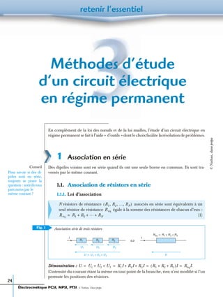 retenir l’essentiel
24
Méthodes d’étude
d’un circuit électrique
en régime permanent
En complément de la loi des nœuds et de la loi mailles, l’étude d’un circuit électrique en
régime permanent se fait à l’aide « d’outils » dont le choix facilite la résolution de problèmes.
1 Association en série
Des dipôles voisins sont en série quand ils ont une seule borne en commun. Ils sont tra-
versés par le même courant.
1.1. Association de résistors en série
1.1.1. Loi d’association
Démonstration :
L’intensité du courant étant la même en tout point de la branche, rien n’est modiﬁé si l’on
permute les positions des résistors.
N résistors de résistance associés en série sont équivalents à un
seul résistor de résistance égale à la somme des résistances de chacun d’eux :
(1)
Conseil
Pour savoir si des di-
pôles sont en série,
toujours se poser la
question : sont-ils tous
parcourus par le
même courant ?
R1, R2, …, RN( )
R éq
R éq R1 R2
… RN+ + +=
Fig. 1
I
R1 R2 R3
U1 U2 U3
U U1 U2 U3+ +=
Réq R1 R2 R3+ +=
I
U
⇔
Association série de trois résistors
U U1 U2 U3+ + R1I R2I R3I+ + R1 R2 R3+ +( )I RéqI.= = = =
Électrocinétique PCSI, MPSI, PTSI - © Nathan, Classe prépa
©Nathan,classeprépa
 