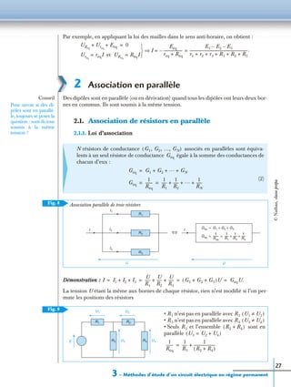 3 – Méthodes d’étude d’un circuit électrique en régime permanent
27
Par exemple, en appliquant la loi des mailles dans le sens anti-horaire, on obtient :
2 Association en parallèle
Des dipôles sont en parallèle (ou en dérivation) quand tous les dipôles ont leurs deux bor-
nes en commun. Ils sont soumis à la même tension.
2.1. Association de résistors en parallèle
2.1.1. Loi d’association
Démonstration :
La tension U étant la même aux bornes de chaque résistor, rien n’est modiﬁé si l’on per-
mute les positions des résistors
N résistors de conductance associés en parallèles sont équiva-
lents à un seul résistor de conductance égale à la somme des conductances de
chacun d’eux :
(2)
URéq
Uréq
Eéq+ + 0=
Uréq
réqI= et URéq
RéqI= 


I
Eéq
réq Réq+
---------------------–
E1 E2 E3––
r1 r2 r3 R1 R2 R3+ + + + +
----------------------------------------------------------------.= =⇒
Conseil
Pour savoir si des di-
pôles sont en parallè-
le, toujours se poser la
question : sont-ils tous
soumis à la même
tension ?
G1, G2, …, GN( )
Géq
Géq G1 G2
… GN+ + +=
Géq
1
Réq
--------
1
R1
------
1
R2
------ … 1
RN
-------+ + += =
Fig. 8
Géq G1 G2 G3+ +=
Géq
1
Réq
---------
1
R1
-------
1
R2
-------
1
R3
-------+ += =
Association parallèle de trois résistors
I1
I2
I3
II
R1
R2
R3
UU
⇔
I I1 I2 I3+ +
U
R1
------
U
R2
------
U
R3
------+ + G1 G2 G3+ +( )U GéqU.= = = =
Fig. 9
• R1 n’est pas en parallèle avec R3
• R3 n’est pas en parallèle avec R4
• Seuls R3 et l’ensemble sont en
parallèle
U1 U3≠( )
U3 U4≠( )
R2 R4+( )
U3 U2 U4+=( )
1
Réq
--------
1
R3
------
1
R2 R4+( )
-----------------------+=
U1 U2
U3
R1 R2
R3E R4 U4
©Nathan,classeprépa
 