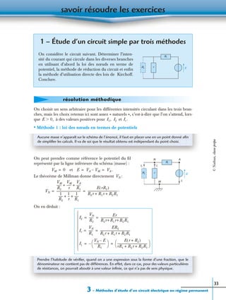 savoir résoudre les exercices
3 – Méthodes d’étude d’un circuit électrique en régime permanent
33
On choisit un sens arbitraire pour les différentes intensités circulant dans les trois bran-
ches, mais les choix retenus ici sont assez « naturels », c’est-à-dire que l’on s’attend, lors-
que à des valeurs positives pour et
• Méthode 1 : loi des nœuds en termes de potentiels
On peut prendre comme référence le potentiel du ﬁl
représenté par la ligne inférieure du schéma (masse) :
et
Le théorème de Millman donne directement :
On en déduit :
1 – Étude d’un circuit simple par trois méthodes
On considère le circuit suivant. Déterminer l’inten-
sité du courant qui circule dans les diverses branches
en utilisant d’abord la loi des nœuds en terme de
potentiel, la méthode de réduction du circuit et enﬁn
la méthode d’utilisation directe des lois de Kirchoff.
Conclure.
R1
R2
r E
résolution méthodique
E 0,Ͼ I1, I2 Ir .
Aucune masse n’apparaît sur le schéma de l’énoncé, il faut en placer une en un point donné aﬁn
de simpliﬁer les calculs. Il va de soi que le résultat obtenu est indépendant du point choisi.
R1
R2 r E
I1
Ir
N
M
A
I2
VM 0= E VA VM– VA .= =
VN
VN
VM
R2
-------
VM
r
-------
VA
R1
------+ +
1
R2
------
1
r
---
1
R1
------+ +
----------------------------------
E rR2( )
R2r R1r R2R1+ +
-------------------------------------------.= =
I2
VN
R2
------
Er
R2r+R1r+R2R1
---------------------------------------= =
Ir
VN
R1
------
ER2
R2r R1r R2R1+ +
-------------------------------------------= =
I1
VN E–
R1
----------------
 
 –
E r R2+( )
rR1 R2r R2R1+ +
-------------------------------------------
 
 = =











Prendre l’habitude de vériﬁer, quand on a une expression sous la forme d’une fraction, que le
dénominateur ne contient pas de différences. En effet, dans ce cas, pour des valeurs particulières
de résistances, on pourrait aboutir à une valeur inﬁnie, ce qui n’a pas de sens physique.
©Nathan,classeprépa
 
