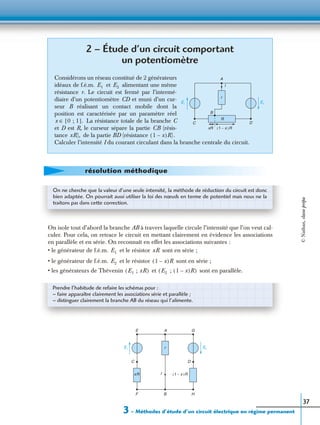 3 – Méthodes d’étude d’un circuit électrique en régime permanent
37
On isole tout d’abord la branche AB à travers laquelle circule l’intensité que l’on veut cal-
culer. Pour cela, on retrace le circuit en mettant clairement en évidence les associations
en parallèle et en série. On reconnaît en effet les associations suivantes :
• le générateur de f.é.m. et le résistor sont en série ;
• le générateur de f.é.m. et le résistor sont en série ;
• les générateurs de Thévenin et sont en parallèle.
2 – Étude d’un circuit comportant
un potentiomètre
Considérons un réseau constitué de 2 générateurs
idéaux de f.é.m. et alimentant une même
résistance r. Le circuit est fermé par l’intermé-
diaire d’un potentiomètre CD et muni d’un cur-
seur B réalisant un contact mobile dont la
position est caractérisée par un paramètre réel
La résistance totale de la branche C
et D est R, le curseur sépare la partie CB (résis-
tance de la partie BD (résistance
Calculer l’intensité I du courant circulant dans la branche centrale du circuit.
E2E1
A
B
C D
R
xR 1 x–( )R
I
r
E1 E2
x 0 ; 1[ ]∈ .
xR), 1 x–( )R).
résolution méthodique
On ne cherche que la valeur d’une seule intensité, la méthode de réduction du circuit est donc
bien adaptée. On pourrait aussi utiliser la loi des nœuds en terme de potentiel mais nous ne la
traitons pas dans cette correction.
E1 xR
E2 1 x–( )R
E1 ; xR( ) E2 ; 1 x–( )R( )
Prendre l’habitude de refaire les schémas pour :
– faire apparaître clairement les associations série et parallèle ;
– distinguer clairement la branche AB du réseau qui l’alimente.
E2E1 r
A
B
C D
xR 1 x–( )R
E
F
G
H
I
©Nathan,classeprépa
 