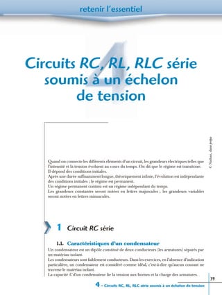 4 – Circuits RC, RL, RLC série soumis à un échelon de tension
retenir l’essentiel
39
Circuits RC, RL, RLC série
soumis à un échelon
de tension
Quand on connecte les différents éléments d’un circuit, les grandeurs électriques telles que
l’intensité et la tension évoluent au cours du temps. On dit que le régime est transitoire.
Il dépend des conditions initiales.
Après une durée sufﬁsamment longue, théoriquement inﬁnie, l’évolution est indépendante
des conditions initiales ; le régime est permanent.
Un régime permanent continu est un régime indépendant du temps.
Les grandeurs constantes seront notées en lettres majuscules ; les grandeurs variables
seront notées en lettres minuscules.
1 Circuit RC série
1.1. Caractéristiques d’un condensateur
Un condensateur est un dipôle constitué de deux conducteurs (les armatures) séparés par
un matériau isolant.
Les condensateurs sont faiblement conducteurs. Dans les exercices, en l’absence d’indication
particulière, un condensateur est considéré comme idéal, c’est-à-dire qu’aucun courant ne
traverse le matériau isolant.
La capacité C d’un condensateur lie la tension aux bornes et la charge des armatures.
©Nathan,classeprépa
 