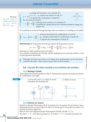 retenir l’essentiel
40
Un condensateur stocke de l’énergie électrique entre ses armatures. Le stockage est réversible.
Démonstration de l’expression de l’énergie à partir de la puissance p reçue :
(L’énergie est nulle quand la tension est nulle.)
Une variation instantanée de l’énergie stockée impliquerait une puissance inﬁnie, ce qui
est physiquement impossible.
1.2. Circuit RC série soumis à un échelon de tension
1.2.1. Montage d’étude
L’interrupteur K est dans la position (a) (ﬁg.1). L’intensité du courant et la tension aux bornes
du condensateur sont nulles.
1.2.2. Échelon de tension
Quand on bascule l’interrupteur K de la position (a) à la position (b), la tension e passe
instantanément de la valeur nulle à la valeur E. On dit que le circuit RC est soumis à un
échelon de tension (ﬁgure b)).
Dans la suite nous supposerons que l’interrupteur bascule à la date
À la date il est dans la position (a). À la date il est dans la position (b).
q charge de l’armature A en coulomb (C).
tension aux bornes en volt (V).
C capacité du condensateur en farad (F).
En convention récepteur :
q charge d’une armature en coulomb (C).
i intensité du courant arrivant sur l’armature portant la charge q en
ampère (A).
u tension aux bornes du condensateur en volt (V).
énergie stockée dans le condensateur en joule (J).
C capacité du condensateur en farad (F).
L’énergie, la tension aux bornes et la charge d’un condensateur sont des fonctions
continues du temps ; elles ne peuvent pas subir de discontinuité.
Remarque
On peut retenir la
relation sous la forme
équiva-
lente à
qA CuAB ,=
qB CuBA.=
q Cu=
u
i
A B
− qqu vA vB–=
i
dq
dt
------ C
du
dt
------= =
wC
1
2
---Cu2 1
2
---
q 2
C
-----= = wC
p ui
dwC
dt
----------- dwC⇒ u C
du
dt
------ C
d
dt
-----
u 2
2
-----
 
  wC⇒
1
2
---Cu2.= = = = =
(b)
E
(a) K
e
e
E
t
R
C
i
u
b) Échelon de tension.a) Circuit RC soumis à un échelon de tension
(interrupteur dans la position (b)).
O
Fig. 1
t 0.=
t 0–
,= t 0+,=
Électrocinétique PCSI, MPSI, PTSI - © Nathan, Classe prépa
©Nathan,classeprépa
 