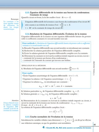 4 – Circuits RC, RL, RLC série soumis à un échelon de tension
41
1.2.3. Équation différentielle de la tension aux bornes du condensateur.
Constante de temps
Quand le circuit est fermé, la loi des mailles s’écrit :
1.2.4. Résolution de l’équation différentielle. Évolution de la tension
L’équation différentielle de la tension est une équation différentielle linéaire du premier
ordre à coefﬁcients constants et à second membre non nul.
APPLICATION DE LA MÉTHODE
1. Résolution de l’équation différentielle sans second membre
2. Solution particulière de l’équation différentielle complète :
3. Solution générale de l’équation différentielle complète :
4. Détermination de la constante en écrivant la condition initiale imposée au circuit, à
savoir la continuité de la tension aux bornes du condensateur :
Il vient :
La solution de l’équation différentielle complète s’écrit :
1.2.5. Courbe normalisée de l’évolution de la tension
Introduisons les variables réduites (sans dimension) et ; on dit qu’on effectue
une réduction canonique, ou que les grandeurs sont normalisées.
L’équation différentielle de la tension u aux bornes du condensateur d’un circuit RC
série soumis à un échelon de tension E est :
est la constante de temps du circuit RC.
Point méthode 1. Résolution de l’équation différentielle linéaire du premier ordre à coefﬁcients
constants et à second membre non nul.
1. Résoudre l’équation différentielle sans second membre en introduisant une constante.
2. Rechercher la solution particulière de l’équation différentielle complète.
3. Écrire la solution générale de l’équation différentielle complète avec la constante.
4. Déterminer la constante en écrivant la condition initiale imposée au circuit, à savoir :
– continuité de la tension aux bornes d’un condensateur ;
– continuité de l’intensité du courant qui traverse une bobine.
Point maths.
• Écrire l’équation caractéristique de l’équation différentielle :
• Exprimer la solution r de l’équation caractéristique :
• Exprimer la solution en introduisant une constante :
avec
Remarque
La constante τ est
aussi appelée temps
de relaxation, ou
durée (ou temps)
caractéristique.
Ri u+ E.=
τ
du
dt
------ u+ E.=
τ RC=
τ
du
dt
------ u+ 0.=
τr 1+ 0.=
r
1
τ
---.–=
ussm
ussm Aert Ae
t
τ
--–
,= = A constante.=
up up E .=
u ussm up+=
u Ae
t
τ
---–
E .+=
Attention
Il faut d’abord écrire
la solution complète
de l’équation diffé-
rentielle avant de dé-
terminer la constante.
ut 0+
= ut 0–
= .=
A E+ 0 A⇒ E .–= =
u E 1 e
t
τ
---–
–
 
  .=
x
t
τ
--= y
u
E
----=
©Nathan,classeprépa
 