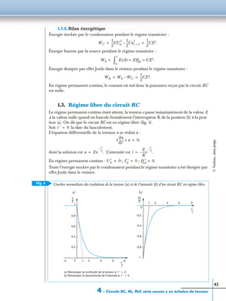 4 – Circuits RC, RL, RLC série soumis à un échelon de tension
43
1.2.8. Bilan énergétique
Énergie stockée par le condensateur pendant le régime transitoire :
Énergie fournie par la source pendant le régime transitoire :
Énergie dissipée par effet Joule dans le résistor pendant le régime transitoire :
En régime permanent continu, le courant est nul donc la puissance reçue par le circuit RC
est nulle.
1.3. Régime libre du circuit RC
Le régime permanent continu étant atteint, la tension e passe instantanément de la valeur E
à la valeur nulle quand on bascule brutalement l’interrupteur K de la position (b) à la posi-
tion (a). On dit que le circuit RC est en régime libre (ﬁg. 4).
Soit la date du basculement.
L’équation différentielle de la tension u se réduit à :
dont la solution est L’intensité est
En régime permanent continu : ; ;
Toute l’énergie stockée par le condensateur pendant le régime transitoire a été dissipée par
effet Joule dans le résistor.
WC
1
2
---CUp
2 1
2
---Cut 0=
2
–
1
2
---CE2.= =
WE = Eidt EQ p CE2.= =
0
∞
∫
WR WE WC–
1
2
---CE2.= =
t ′ 0=
τ
du
dt′
------- u+ 0,=
u Ee
t ′
τ
----–
.= i
E
R
----e
t ′
τ
----–
.–=
U ′p 0= I ′p 0= Q ′p 0.=
Fig. 4
a) b)
0
−0,2
−0,4
−0,6
−0,8
−1
2 4 6 8
−2 0
0,2
0,4
0,6
0,8
1
2 4 6 8
a) Remarquer la continuité de la tension à
b) Remarquer la discontinuité de l’intensité à
t ′ 0.=
t ′ 0.=
Courbes normalisées des évolutions de la tension (a) et de l’intensité (b) d’un circuit RC en régime libre.
t ′
τ
-----
t ′
τ
-----
1
1
u
E
----
Ri
E
------
©Nathan,classeprépa
 