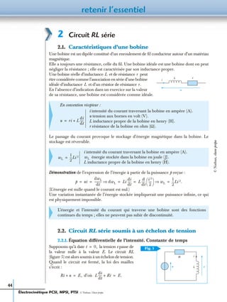 retenir l’essentiel
44
2 Circuit RL série
2.1. Caractéristiques d’une bobine
Une bobine est un dipôle constitué d’un enroulement de ﬁl conducteur autour d’un matériau
magnétique.
Elle a toujours une résistance, celle du ﬁl. Une bobine idéale est une bobine dont on peut
négliger la résistance ; elle est caractérisée par son inductance propre.
Une bobine réelle d’inductance et de résistance peut
être considérée comme l’association en série d’une bobine
idéale d’inductance et d’un résistor de résistance
En l’absence d’indication dans un exercice sur la valeur
de sa résistance, une bobine est considérée comme idéale.
Le passage du courant provoque le stockage d’énergie magnétique dans la bobine. Le
stockage est réversible.
Démonstration de l’expression de l’énergie à partir de la puissance p reçue :
(L’énergie est nulle quand le courant est nul.)
Une variation instantanée de l’énergie stockée impliquerait une puissance inﬁnie, ce qui
est physiquement impossible.
2.2. Circuit RL série soumis à un échelon de tension
2.2.1. Équation différentielle de l’intensité. Constante de temps
Supposons qu’à date la tension e passe de
la valeur nulle à la valeur E. Le circuit RL
(ﬁgure 5) est alors soumis à un échelon de tension.
Quand le circuit est fermé, la loi des mailles
s’écrit :
d’où
En convention récepteur :
i intensité du courant traversant la bobine en ampère (A).
u tension aux bornes en volt (V).
L inductance propre de la bobine en henry (H).
r résistance de la bobine en ohm (Ω).
i intensité du courant traversant la bobine en ampère (A).
énergie stockée dans la bobine en joule (J).
L inductance propre de la bobine en henry (H).
L’énergie et l’intensité du courant qui traverse une bobine sont des fonctions
continues du temps ; elles ne peuvent pas subir de discontinuité.
rL
i
u
L r
L r.
u ri L
di
dt
-----+=
wL
1
2
---Li 2= wL
p ui
dwL
dt
---------- dwL⇒ Li
di
dt
----- L
d
dt
-----
i 2
2
-----
 
  wL⇒
1
2
---Li 2.= = = = =
Fig. 5
ue
i
L
R
t 0,=
Ri u+ E,= L
di
dt
----- Ri+ E.=
Électrocinétique PCSI, MPSI, PTSI - © Nathan, Classe prépa
©Nathan,classeprépa
 