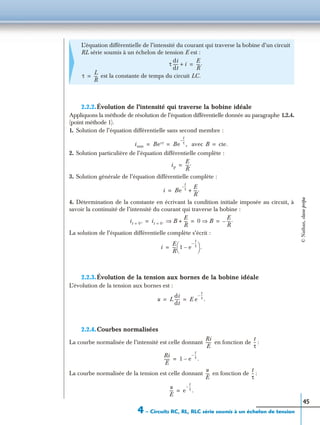 4 – Circuits RC, RL, RLC série soumis à un échelon de tension
45
2.2.2.Évolution de l’intensité qui traverse la bobine idéale
Appliquons la méthode de résolution de l’équation différentielle donnée au paragraphe 1.2.4.
(point méthode 1).
1. Solution de l’équation différentielle sans second membre :
avec
2. Solution particulière de l’équation différentielle complète :
3. Solution générale de l’équation différentielle complète :
4. Détermination de la constante en écrivant la condition initiale imposée au circuit, à
savoir la continuité de l’intensité du courant qui traverse la bobine :
La solution de l’équation différentielle complète s’écrit :
2.2.3.Évolution de la tension aux bornes de la bobine idéale
L’évolution de la tension aux bornes est :
2.2.4.Courbes normalisées
La courbe normalisée de l’intensité est celle donnant en fonction de :
La courbe normalisée de la tension est celle donnant en fonction de :
L’équation différentielle de l’intensité du courant qui traverse la bobine d’un circuit
RL série soumis à un échelon de tension E est :
est la constante de temps du circuit LC.
τ
di
dt
----- i+
E
R
----.=
τ
L
R
---=
issm Bert Be
t
τ
--–
,= = B cte.=
ip
E
R
----.=
i Be
t
τ
--– E
R
----.+=
it 0+= it 0–= B
E
R
----+⇒ 0 B⇒
E
R
----.–= = =
i
E
R
---- 1 e
t
τ
--–
–
 
  .=
u L
di
dt
----- E e
t
τ
--–
.= =
Ri
E
------
t
τ
--
Ri
E
------ 1 e
t
τ
--–
.–=
u
E
----
t
τ
--
u
E
---- e
t
τ
--–
.=
©Nathan,classeprépa
 