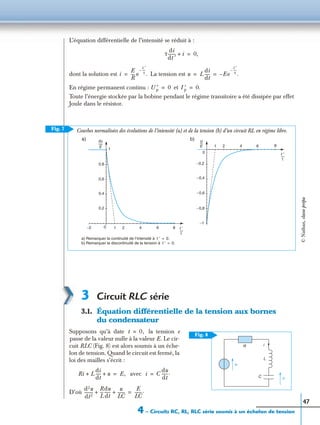 4 – Circuits RC, RL, RLC série soumis à un échelon de tension
47
L’équation différentielle de l’intensité se réduit à :
dont la solution est La tension est
En régime permanent continu : et
Toute l’énergie stockée par la bobine pendant le régime transitoire a été dissipée par effet
Joule dans le résistor.
3 Circuit RLC série
3.1. Équation différentielle de la tension aux bornes
du condensateur
Supposons qu’à date la tension e
passe de la valeur nulle à la valeur E. Le cir-
cuit RLC (Fig. 8) est alors soumis à un éche-
lon de tension. Quand le circuit est fermé, la
loi des mailles s’écrit :
avec
D’où
τ
di
dt ′
-------- i+ 0,=
i
E
R
---- e
t ′
τ
----–
.= u L
di
dt
----- Ee
t ′
τ
----–
.–= =
U ′p 0= I ′p 0.=
Fig. 7
b)
0
−0,2
−0,4
−0,6
−0,8
−1
2 4 6 8
a)
−2 0
0,2
0,4
0,6
0,8
1
2 4 6 8
a) Remarquer la continuité de l’intensité à
b) Remarquer la discontinuité de la tension à
t ′ 0.=
t ′ 0.=
Courbes normalisées des évolutions de l’intensité (a) et de la tension (b) d’un circuit RL en régime libre.
u
E
----Ri
E
------
t ′
τ
-----
t ′
τ
-----
1
1
e
R
C
i
u
L
Fig. 8
t 0,=
Ri L
di
dt
----- u+ + E,= i C
du
dt
------.=
d2u
dt2
---------
R
L
---
du
dt
------
u
LC
-------+ +
E
LC
-------.=
©Nathan,classeprépa
 