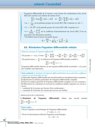 retenir l’essentiel
48
3.2. Résolution l’équation différentielle réduite
APPLICATION DE LA MÉTHODE
1. Résolution de l’équation différentielle réduite sans second membre
L’équation différentielle de la tension u aux bornes du condensateur d’un circuit
RLC série soumis à un échelon de tension E est :
ou
• est la pulsation propre du circuit RLC. Elle s’exprime en
• est la période propre du circuit RLC. Elle s’exprime en s.
• est le coefﬁcient d’amortissement du circuit RLC. C’est un
paramètre sans dimension (nombre).
• On déﬁnit aussi le facteur de qualité Q par :
Réduction canonique de l’équation différentielle
• En posant il vient : et
• En posant aussi la réduction de l’équation différentielle conduit à :
L’équation différentielle obtenue est une équation différentielle normalisée ; x et y sont
des variables sans dimension.
Point méthode 2. Résolution de l’équation différentielle linéaire du second ordre à coefﬁcients
constants et à second membre non nul.
1. Résoudre l’équation différentielle sans second membre en introduisant deux constantes.
2. Rechercher la solution particulière de l’équation différentielle complète.
3. Écrire la solution générale de l’équation différentielle complète avec les constantes.
4. Déterminer les constantes en écrivant les conditions initiales imposées au circuit, à
savoir :
– continuité de la tension aux bornes d’un condensateur ;
– continuité de l’intensité du courant qui traverse une bobine.
Point maths.
• Écrire l’équation caractéristique de l’équation différentielle :
• Écrire le discriminant réduit de l’équation caractéristique :
d2u
dt 2
--------- 2σω0
du
dt
------ ω0
2
u+ + ω0
2
E=
d2u
dt 2
---------
ω0
Q
------
du
dt
------ ω0
2
u+ + ω0
2
E.=
ω0
1
LC
-----------= rad·s 1– .
T0 2π LC=
σ
R
2Lω0
-------------
R
2
---
C
L
---= =
Q
Lω0
R
----------
1
RC ω0
---------------
1
R
---
L
C
---
1
2σ
-------.= = = =
x ω0t,=
du
dt
------
du
dx
------
dx
dt
------ ω0
du
dx
------= =
d2u
dt 2
---------
d
dt
----- ω0
du
dx
------
 
  ω0
2 d2u
dx 2
---------.= =
y
u
E
---- ,=
d2y
dx 2
--------- 2σ
dy
dx
------ y+ + 1.=
d2y
dx 2
--------- 2σ
dy
dx
------ y+ + 0.=
r2 2σr 1+ + 0.=
∆ σ2 1–( ).=
Électrocinétique PCSI, MPSI, PTSI - © Nathan, Classe prépa
©Nathan,classeprépa
 