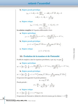 retenir l’essentiel
50
b. Régime pseudo-périodique
;
;
c. Régime critique
;
La solution complète de l’équation différentielle s’écrit :
a. Régime apériodique
b. Régime pseudo-périodique
c. Régime critique
3.3. Évolution de la tension et de l’intensité
Il sufﬁt de remplacer, dans les équations précédentes, x par et y par
a. Régime apériodique
;
b. Régime pseudo-périodique
;
L’expression fait apparaître la pseudo-pulsation :
Pseudo-période :
c. Régime critique
;
L’expression de l’intensité se déduit de celle de la tension par la relation
y 0( ) 1 B1+ 0= =
dy
dx
------
0( )
σB1– 1 σ2– ; B2+ 0= =
B1 1–=⇒ B2
σ
1 σ2–
-------------------.–=
y 0( ) 1 C2+ 0= =
dy
dx
------
0( )
C2– C1+ 0= =
C2⇒ C1 1– .= =
y 1
σ σ2 1–+
2 σ2 1–
-----------------------------e σ– σ2 1–+( )x σ– σ2 1–+
2 σ2 1–
---------------------------------e σ– σ2 1––( )x.––=
y 1 e σx– 1 σ2– x( )cos
σ
1 σ2–
------------------- 1 σ2– x( )sin+ .–=
y 1 e x– x 1+[ ]–= .
ω0t
u
E
----.
σ 1Ͼ Q
1
2
---Ͻ
 
  u
E
---- 1
σ σ2 1–+
σ2 1–
-----------------------------e σ– σ2 1–+( )ω0t σ– σ2 1–+
σ2 1–
---------------------------------e σ– σ2 1––( )ω0t
.+ +=
σ 1Ͻ Q
1
2
---Ͼ
 
  u
E
---- 1 e σω0t–
ω0 1 σ2– t( )cos
σ
1 σ2–
------------------- ω0 1 σ2– t( )sin+–=
ω ω0 1 σ2– .=
T
2π
ω
------
2π
ω0 1 σ2–
--------------------------
T0
1 σ2–
-------------------.= = =
σ 1= Q
1
2
---=
 
  u
E
---- 1 e ω0t–
ω0t 1+[ ].–=
i C
du
dt
------.=
Électrocinétique PCSI, MPSI, PTSI - © Nathan, Classe prépa
©Nathan,classeprépa
 