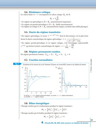 4 – Circuits RC, RL, RLC série soumis à un échelon de tension
51
3.4. Résistance critique
La valeur limite correspond à la valeur critique de R :
• Le régime est apériodique si (amortissement important).
• Le régime est pseudo-périodique si (faible amortissement).
• Le régime est critique si (amortissement critique, cas limite sans réalité physique).
3.5. Durée du régime transitoire
• En régime apériodique, le terme dont la décroissance est la plus lente
donne la durée caractéristique du régime apériodique :
• En régime pseudo-périodique et en régime critique, c’est l’enveloppe exponentielle
qui donne la durée caractéristique du régime :
3.6. Régime permanent continu
En régime permanent continu : ; ;
3.7. Courbes normalisées
3.8. Bilan énergétique
• Énergie stockée par le condensateur pendant le régime transitoire :
• Énergie stockée par la bobine pendant le régime transitoire :
σ 1= RC
RC 2
L
C
---.=
R RCϾ
R RCϽ
R RC=
e σ– σ2 1–+( )ω0t
τ
1
σ– σ2 1–+( )ω0
---------------------------------------------.=
e σ– ω0t
τ
1
σω0
----------
2Q
ω0
-------.= =
UCp E= ULp 0= Ip 0.=
Fig. 9
i
CE ω0
----------------
u
E
----
ω0t
ω0t
1,4
1,2
1
0,8
0,6
0,4
0,2
0
5 10 15 20
0,6
0,4
0,2
0
–0,2
10 15 205
En trait ﬁn, (régime pseudo-périodique) ; en points, (régime apériodique) ;
en pointillés, (régime critique).
σ 0,25= σ 3,5=
σ 1=
a) b)
Évolutions de la tension (a) et de l’intensité (b) pour un circuit RLC soumis à un échelon de tension.
WC
1
2
---CUp
2 1
2
---Cut 0=
2
–
1
2
---CE 2.= =
WL
1
2
---LIp
2 1
2
---Lit 0=
2
– 0.= =
©Nathan,classeprépa
 
