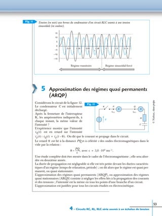 4 – Circuits RC, RL, RLC série soumis à un échelon de tension
53
5 Approximation des régimes quasi permanents
(ARQP)
Considérons le circuit de la ﬁgure 12.
Le condensateur C est initialement
déchargé.
Après la fermeture de l’interrupteur
K, les ampèremètres indiquent-ils, à
chaque instant, la même valeur de
l’intensité ?
L’expérience montre que l’intensité
est en retard sur l’intensité
: On dit que le courant se propage dans le circuit.
Le retard est lié à la distance PQ et à célérité c des ondes électromagnétiques dans le
vide par la relation :
avec
Une étude complète doit être menée dans le cadre de l’électromagnétisme ; elle sera abor-
dée en deuxième année.
La durée de propagation est négligeable si elle est très petite devant les durées caractéris-
tiques d’un régime (temps de relaxation, période) ; on dit alors que le régime est quasi per-
manent, ou quasi stationnaire.
L’approximation des régimes quasi permanents (ARQP), ou approximation des régimes
quasi stationnaires (ARQS) consiste à négliger les effets liés à la propagation des courants
et des tensions ; l’intensité est la même en tous les points d’une branche d’un circuit.
L’approximation est justiﬁée pour tous les circuits étudiés en électrocinétique.
Fig. 11
15
5
0
–5
–10
–15
Régime transitoire Régime sinusoïdal forcé
t
Tension (en noir) aux bornes du condensateur d’un circuit RLC soumis à une tension
sinusoïdale (en couleur).
10
0,02 0,04 0,06 0,08 0,1 0,12 0,14
K P
E
Q
R
C
iQ (t )iP (t )
A A
Fig. 12
iQ t( )
ip t( ) iQ t( ) ip t θ–( ).=
θ
θ
PQ
c
--------,≈ c 3,0 ·108 ms 1– .=
©Nathan,classeprépa
 
