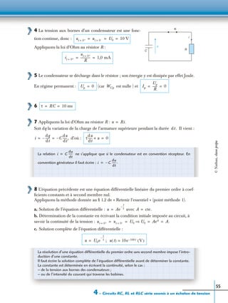 4 – Circuits RC, RL et RLC série soumis à un échelon de tension
55
4 La tension aux bornes d’un condensateur est une fonc-
tion continue, donc :
Appliquons la loi d’Ohm au résistor R :
5 Le condensateur se décharge dans le résistor ; son énergie y est dissipée par effet Joule.
En régime permanent : (car est nulle ) et
6
7 Appliquons la loi d’Ohm au résistor R :
Soit dq la variation de la charge de l’armature supérieure pendant la durée Il vient :
d’où :
8 L’équation précédente est une équation différentielle linéaire du premier ordre à coef-
ﬁcients constants et à second membre nul.
Appliquons la méthode donnée au § 1.2 de « Retenir l’essentiel » (point méthode 1).
a. Solution de l’équation différentielle : avec
b. Détermination de la constante en écrivant la condition initiale imposée au circuit, à
savoir la continuité de la tension :
c. Solution complète de l’équation différentielle :
C
u
R
i
K
ut 0+= ut 0–= U0 10 V= = =
it 0+=
ut 0+=
R
------------- 1,0 mA= =
Up 0= WCp Ip
Up
R
------ 0= =
τ RC 10 ms= =
u Ri.=
dt .
i
dq
dt
------– C–
du
dt
------,= = τ
du
dt
------ u+ 0=
La relation ne s’applique que si le condensateur est en convention récepteur. En
convention générateur il faut écrire :
i C
du
dt
------=
i C–
du
dt
------.=
u Ae
t
τ
--–
= A cte.=
ut 0+= ut 0–= U0 U0⇒ Ae0 A.= = = =
u U0e
t
τ
--–
; u t( ) 10e 100t– V( )==
La résolution d’une équation différentielle du premier ordre sans second membre impose l’intro-
duction d’une constante.
Il faut écrire la solution complète de l’équation différentielle avant de déterminer la constante.
La constante est déterminée en écrivant la continuité, selon le cas :
– de la tension aux bornes des condensateurs ;
– ou de l’intensité du courant qui traverse les bobines.
©Nathan,classeprépa
 