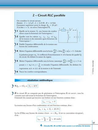 4 – Circuits RC, RL et RLC série soumis à un échelon de tension
57
1
2 Le circuit RL ne comporte pas de générateur et l’interrupteur K est ouvert ; tous les
courants sont nuls avant la fermeture de l’interrupteur.
L’intensité du courant qui traverse une bobine est une fonction continue donc :
La tension aux bornes d’un condensateur est une fonction continue, donc :
La loi d’Ohm aux bornes du résistor s’écrit : (il est en convention récepteur),
d’où :
2 – Circuit RLC parallèle
On considère le circuit suivant.
Données : ; ;
L’armature supérieure porte la charge
À la date on ouvre l’interrupteur K.
1 Quelle est la tension aux bornes du conden-
sateur avant la fermeture de l’interrupteur ?
2 Quelles sont les valeurs et
de la tension et des intensités après fermeture de
l’interrupteur ?
3 Établir l’équation différentielle de la tension aux
bornes du condensateur.
4 Mettre l’équation différentielle sous la forme Calculer
la pulsation propre le coefﬁcient d’amortissement et le facteur de qualité Q
du circuit. En déduire la nature du régime.
5 Mettre l’équation différentielle sous la forme canonique en
posant et et résoudre l’équation différentielle. En déduire les
expressions et de la tension et de l’intensité.
6 Tracer les courbes correspondantes.
C 1,0 µF= L 0,10 H= R 1,0 kΩ.=
Q 0 20 µC.=
iR
R
i
iL
L C u
K
t 0,=
U0
u0+, i0+, i L0+ i R0+
d2u
dt 2
--------- 2σω0
du
dt
------ ω0
2
u+ + 0.=
ω0, σ
d2y
dx2
-------- 2σ
dy
dx
------ y+ + 0=
x ω0t= y
u
U0
------=
u t( ) i t( )
résolution méthodique
Q 0 CU0 ⇒= U0 20 V=
i L0+ i L0– 0= =
u0+ u0– U0 20 V( )= = =
u Ri R=
i R0+
u0+
R
-------
U0
R
------ 20 mA( )= = =
©Nathan,classeprépa
 
