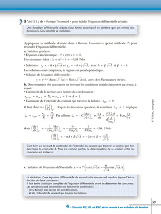 4 – Circuits RC, RL et RLC série soumis à un échelon de tension
59
5 Voir § 3.2 de « Retenir l’essentiel » pour établir l’équation différentielle réduite.
Appliquons la méthode donnée dans « Retenir l’essentiel » (point méthode 2) pour
résoudre l’équation différentielle.
a. Solution générale.
• Équation caractéristique :
Discriminant réduit :
• Solutions : et avec et
Les solutions sont complexes, le régime est pseudopériodique.
• Solution de l’équation différentielle :
avec A et B constantes réelles.
b. Détermination des constantes en écrivant les conditions initiales imposées au circuit, à
savoir :
• Continuité de la tension aux bornes du condensateur :
• Continuité de l’intensité du courant qui traverse la bobine :
Il faut chercher D’après la deuxième question, la condition implique
Par ailleurs et ;
donc D’où :
c. Solution de l’équation différentielle
Une équation différentielle réduite (sous forme canonique) ne contient que des termes sans
dimensions. Cela simpliﬁe sa résolution.
r2 2σr 1+ + 0.=
∆ σ2 1– 0,98– ?Moi= =
r 1
σ– j ∆–+= r 2
σ– j ∆– ,+= ∆ j2 ∆–= j2 1.–=
y e σx– A ∆– x( )cos B ∆– x( )sin+[ ],=
ut 0+= ut 0–= U0 yx 0=⇒ 1 A⇒ 1.= = = =
iL0+ 0.=
dy
dx
------
 
 
0+
. iL0+ 0=
i0+ iR0+
u0+
R
-------
U0
R
------.= = = i0+ C
du
dt
------
 
 
0+
–=
du
dt
------
d U0y( )
d
x
ω0
------
 
 
------------------ U0ω0
dy
dx
------= =
dy
dx
------
 
 
0+
1
Cω0
----------
du
dt
------
 
 
0+
–
i0+
Cω0U0
------------------–
1
RCω0
---------------– 2σ.–= = = =
dy
dx
------
 
 
0
σA– B ∆–+ 2σ– B⇒
σ–
∆–
-----------.= = =
C’est bien en écrivant la continuité de l’intensité du courant qui traverse la bobine que l’on
détermine la constante B. Mais ici, comme parfois, la détermination de la relation entre les
constantes est indirecte.
y e σx– ∆– x( )cos
σ
∆–
----------- ∆– x( )sin– .=
La résolution d’une équation différentielle du second ordre sans second membre impose l’intro-
duction de deux constantes :
Il faut écrire la solution complète de l’équation différentielle avant de déterminer les constantes.
Les constantes sont déterminées en écrivant les continuités :
– de la tension aux bornes des condensateurs,
– et de l’intensité du courant qui traverse les bobines.
©Nathan,classeprépa
 