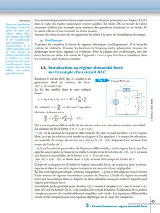 5 – Circuits linéaires en régime sinusoïdal forcé
65
Les caractéristiques des fonctions ampèremètre et voltmètre présentées au chapitre 1, § 8.1
dans le cadre du régime stationnaire restent valables. En mode DC on mesure la valeur
moyenne (utilisée par exemple pour mesurer des grandeurs continues) et en mode AC
la valeur efﬁcace d’une intensité ou d’une tension.
Aucune des deux bornes de cet appareil n’est reliée à la terre de l’installation électrique.
c. Oscilloscope
Il permet de visualiser la forme de signaux électriques (oscillogramme). Il se branche
comme un voltmètre. Il assure les fonctions de fréquencemètre, phasemètre (mesure du
déphasage entre deux signaux) et voltmètre. Pour la plupart des oscilloscopes, une des
deux bornes est reliée à la masse de l’appareil – c’est ce que l’on devra considérer dans
les exercices, sauf mention contraire.
1.2. Introduction au régime sinusoïdal forcé
sur l’exemple d’un circuit RLC
Étudions le circuit RLC (ﬁg. 3), soumis à un
générateur idéal de tension, de f.é.m.
La loi des mailles dans le sens indiqué
donne :
En utilisant et dérivant l’équation
obtenue ci-dessus, on a :
(E )
On a une équation différentielle du deuxième ordre avec deuxième membre sinusoïdal.
La solution est de la forme
• est la solution de l’équation différentielle (E ) sans second membre, c’est le régime
libre, ce type de solution a été étudié au chapitre 4. En appelant le temps de relaxation,
ou constante de temps, du circuit, on a disparaît donc au bout d’un
temps de l’ordre de
• est la solution particulière de l’équation différentielle, c’est le régime forcé, que l’on
appelle aussi régime permanent ou établi. Compte tenu de la forme de est aussi
une fonction sinusoïdale, de la forme
se limite donc à au bout d’un temps de l’ordre de
L’objet de ce chapitre est d’étudier le régime sinusoïdal forcé, on se placera donc systéma-
tiquement dans le cas où le régime transitoire est amorti et donc négligeable.
En fait, tout signal périodique (créneau, triangulaire…) peut se décomposer sous la forme
d’une somme de signaux sinusoïdaux (analyse de Fourier). L’étude du régime sinusoïdal
forcé que nous faisons dans ce chapitre est donc utilisable aussi pour traiter n’importe quel
régime périodique forcé.
La méthode la plus générale pour chercher consiste à remplacer par
dans (E) et d’en déduire I et cela conduit à des calculs fastidieux. L’utilisation des nombres
complexes permet de considérablement simpliﬁer cette étude. Les équations différentielles
seront en fait remplacées par une équation algébrique sur le corps des complexes.
Attention
Dans une installation
électrique, toutes les
prises de terre sont
reliées entre elles.
Les masses du GBF
et de l’oscilloscope
sont communes.
L’oscilloscope et le
GBF ayant donc une
de leur borne au
même potentiel (nul),
il faudra en tenir
compte lors de leurs
branchements : leurs
masses devront être
reliées au même
point du circuit.
Circuit RLC série
uR
R
uC
uL
L
C
q
e
i
Fig. 3
e t( ) E ωt ϕ+( ).cos=
e uR uC uL+ + e⇒ Ri L
di
dt
-----
q
C
---.+ += =
i
dq
dt
------=
de
dt
----- L
d2i
dt2
-------- R
di
dt
-----
i
C
----.+ +=
i t( ) il t( ) if t( ).+=
il t( )
τ
il t( ) 0.=
t ϾϾ τ
lim il t( )
τ.
if t( )
e t( ), if t( )
if t( ) I ωt ϕ+( ).cos=
i t( ) if t( ).=
t ϾϾ τ
lim i t( ) if t( ) τ.
if t( ) i t( ) I ωt ϕ+( )cos
ϕ,
©Nathan,classeprépa
 