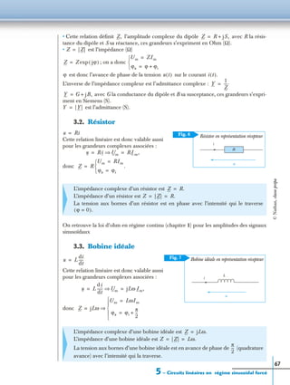 5 – Circuits linéaires en régime sinusoïdal forcé
67
• Cette relation déﬁnit l’amplitude complexe du dipôle avec R la résis-
tance du dipôle et S sa réactance, ces grandeurs s’expriment en Ohm (Ω).
• est l’impédance (Ω)
; on a donc
est donc l’avance de phase de la tension sur le courant
L’inverse de l’impédance complexe est l’admittance complexe :
avec G la conductance du dipôle et B sa susceptance, ces grandeurs s’expri-
ment en Siemens (S).
est l’admittance (S).
3.2. Résistor
Cette relation linéaire est donc valable aussi
pour les grandeurs complexes associées :
donc
On retrouve la loi d’ohm en régime continu (chapitre 1) pour les amplitudes des signaux
sinusoïdaux
3.3. Bobine idéale
Cette relation linéaire est donc valable aussi
pour les grandeurs complexes associées :
donc
L’impédance complexe d’un résistor est
L’impédance d’un résistor est
La tension aux bornes d’un résistor est en phase avec l’intensité qui le traverse
L’impédance complexe d’une bobine idéale est
L’impédance d’une bobine idéale est
La tension aux bornes d’une bobine idéale est en avance de phase de (quadrature
avance) avec l’intensité qui la traverse.
Z, Z R jS,+=
Z | Z|=
Z Z jϕ( )exp=
Um ZIm=
ϕu ϕ ϕi+=


ϕ u t( ) i t( ).
Y
1
Z
----.=
Y G jB,+=
Y | Y|=
i
u
Fig. 6
R
Résistor en représentation récepteur
u Ri=
u R i Um⇒ RIm,= =
Z R
Um RIm=
ϕu ϕi=


.=
Z R.=
Z | Z| R.= =
ϕ 0=( ).
i
u
Fig. 7
L
Bobine idéale en représentation récepteuru L
di
dt
-----=
u L
d i
dt
------ Um⇒ jLω Im,= =
Z jLω
Um LωIm=
ϕu ϕi
π
2
---+=





⇒=
Z jLω.=
Z | Z| Lω.= =
π
2
---
©Nathan,classeprépa
 