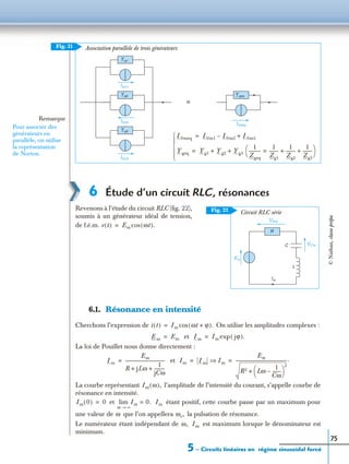 5 – Circuits linéaires en régime sinusoïdal forcé
75
6 Étude d’un circuit RLC, résonances
Revenons à l’étude du circuit RLC (ﬁg. 22),
soumis à un générateur idéal de tension,
de f.é.m.
6.1. Résonance en intensité
Cherchons l’expression de On utilise les amplitudes complexes :
et
La loi de Pouillet nous donne directement :
et
La courbe représentant l’amplitude de l’intensité du courant, s’appelle courbe de
résonance en intensité.
et étant positif, cette courbe passe par un maximum pour
une valeur de que l’on appellera la pulsation de résonance.
Le numérateur étant indépendant de est maximum lorsque le dénominateur est
minimum.
Association parallèle de trois générateurs
Remarque
Pour associer des
générateurs en
parallèle, on utilise
la représentation
de Norton.
Y geq
I0m1
Y g1
≡
I0m2
Y g2
I0m3
Y g3
I0meq
I0meq I0m1 I0m2– I0m3+=
Ygeq Yg1 Yg2 Yg3+ +
1
Zgeq
-----------
1
Zg1
--------=
1
Zg2
--------
1
Zg3
--------+ +
 
 =





Fig. 21
URm
Im
L
R
UCm
Em
C
Circuit RLC sérieFig. 22
e t( ) Em ωt( ).cos=
i t( ) Im ωt ϕ+( ).cos=
Em Em= Im Im jϕ( ).exp=
Im
Em
R jLω
1
jCω
----------+ +
------------------------------------= Im Im Im⇒
Em
R2 Lω
1
Cω
--------–
 
 
2
+
-----------------------------------------------.= =
Im ω( ),
Im 0( ) 0= Im 0.=
ω ∞→
lim Im
ω ωr,
ω, Im
©Nathan,classeprépa
 
