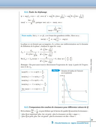 5 – Circuits linéaires en régime sinusoïdal forcé
77
6.1.1. Étude du déphasage
avec
; puisque on a :
La phase est donnée par sa tangente, il y a donc une indétermination sur le domaine
de déﬁnition de la phase ; étudions le signe de
(1)
donc
Remarque : On peut aussi trouver directement l’expression de à partir de l’expres-
sion (1) de
6.1.2. Comparaison des courbes de résonance pour différentes valeurs de Q
De la relation on peut déduire que le facteur de qualité Q caractérise la résonance :
• plus Q est important, plus est petit : plus la résonance est dite « aigue » ;
• plus Q est petit, plus est grand : plus la résonance est dite « ﬂoue ».
Point maths. Soit a et b étant des grandeurs réelles. Alors on a :
et
;
;
;
;
ϕ Imarg ϕ⇒ ϕ′,–= = ϕ′ R jLω
1
jCω
----------+ +
 
 arg R j Lω
1
Cω
--------–
 
 +
 
  .arg= =
ϕ′tan
Lω
1
Cω
--------–
R
----------------------= ϕ–( )tan –= ϕ,tan
ϕtan
1
Cω
-------- Lω–
R
----------------------=
x a jb,+=
ϕ( )tan
b
a
--=
1
x
---
 
 arg x( ).arg–=
ϕ
ϕ.cos
Im
Em
R jLω
1
jCω
----------+ +
------------------------------------
R j Lω
1
Cω
--------–
 
 –
R2 Lω
1
Cω
--------–
 
 
2
+
-------------------------------------------= =
Re Im( ) Im ϕ( )cos
R
R2 Lω
1
Cω
--------–
 
 
2
+
------------------------------------------- 0,Ͼ= = ϕ
π
2
--- ;–
π
2
--- .∈
ϕtan
Im.
ϕ 0( )tan +∞ ϕ 0( )⇒
π
2
---= =
ϕ ω1( )tan 1 ϕ ω1( )⇒
π
4
---= =
ϕ ω0( )tan 0 ϕ 0( )⇒ 0= =
ϕ ω2( )tan 1– ϕ ω2( )⇒
π
4
---–= =
ϕtan ∞– ϕ ∞( )⇒
π
2
---–= =
ω ∞→
lim
π
2
---
π
4
---
π
2
---–
–
π
4
---
ω0
ω1
ω2
ω
Variation de la phase de l’intensité
avec la pulsation
ϕ rad( )
Fig. 24
∆ω
ω0
--------
1
Q
---,=
∆ω
∆ω
©Nathan,classeprépa
 