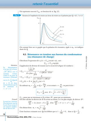 retenir l’essentiel
78
On représente souvent en fonction de (ﬁg. 25).
On constate bien sur ce graphe que la pulsation de résonance, égale à est indépen-
dante de Q.
6.2. Résonance en tension aux bornes du condensateur
(ou résonance de charge)
Cherchons l’expression de soit :
L’application du diviseur de tension sur le circuit de la ﬁgure 22 conduit à :
• ;
• ;
• et
En utilisant et et en notant on peut écrire :
passe par un maximum si D, et donc passe par un minimum.
On doit calculer la dérivée de D. Il revient au même, et c’est plus simple, de dériver :
d’où si
On obtient donc (1)
Cette fonction croissante avec Q n’est déﬁnie que si donc si
Variation de l’amplitude de la tension aux bornes du résistor avec la pulsation pour Q = 0,5 ; 1 et 1,5
avec
URm ω
UR m
E
ω0 ω
Q = 0,5
Q = 1
Q = 1,5
Fig. 25
ω0,
uc t( ) Ucm ωt φ+( ),cos=
Ucm Ucm jφ( ).exp=
Ucm
1
jCω
----------
 
  E
R jLω
1
jCω
----------+ +
------------------------------------
E
1 jRCω LCω2–+
--------------------------------------------= =
Ucm |Ucm|
E
1 LCω2–( )2 RCω( )2+
-------------------------------------------------------------= =
Ucm 0( ) E= Ucm ω( ) 0.=
ω ∞→
lim
Attention
Le dénominateur
n’est pas de la forme
avec A
constant, comme
c’était le cas pour la
résonance d’intensité
car ici dépend
de x. Il est donc
inexact d’écrire que D
est minimum si
A2 B2 x( )+
A
x
Q
----=
1 x2– 0.=
ω0
1
LC
-----------= Q
Lω0
R
----------,= x
ω
ω0
------,=
Ucm
E
D
----= D 1 x2–( )2 x
Q
----
 
 
2
+=
Ucm D2,
Conseil
Lorsqu’une fonction
D se présente sous la
forme d’une racine il
est toujours préféra-
ble de dériver D2.
D2
dD2
dx
---------- 2 2x–( ) 1 x2–( )
2x
Q2
------,+=
dD2
dx
---------- 0= 1 x2–
1
2Q2
---------.=
ωr ω0 1
1
2Q2
---------–=
1
1
2Q2
---------– 0у , Q
1
2
-------.у
Électrocinétique PCSI, MPSI, PTSI - © Nathan, Classe prépa
©Nathan,classeprépa
 