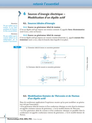 retenir l’essentiel
8
6 Sources d’énergie électrique –
Modélisation d’un dipôle actif
6.1. Sources idéales d’énergie
6.1.1. Source ou générateur idéal de tension
C’est un dipôle actif qui impose une tension constante E, appelée force électromotrice
(noté f.é.m.), entre ses bornes.
6.1.2. Source ou générateur idéal de courant
C’est un dipôle actif qui impose un courant constant d’intensité , appelé courant élec-
tromoteur (noté c.é.m.), dans la branche dans laquelle il est placé.
6.2. Modélisation linéaire de Thévenin et de Norton
d’un dipôle actif
Dans de nombreuses applications l’expérience montre qu’on peut modéliser un généra-
teur réel par l’association :
• d’un générateur idéal de tension et d’un conducteur ohmique en série dont la résistance
est appelée résistance interne du générateur ; c’est le modèle linéaire de Thévenin.
• ou d’un générateur idéal de courant et d’un conducteur ohmique en parallèle dont la
conductance est appelée conductance interne du générateur ; c’est le modèle linéaire de
Norton.
Attention
Ne pas oublier que la
tension E est indé-
pendante de l’intensi-
té I du courant débité.
Attention
Ne pas oublier que le
courant débité I0 est
indépendant de la
tension U aux bornes.
I0
Fig. 8
E
I I
U
E
O
U = E quel que soit I
b) Générateur idéal de courant en convention générateur
a) Générateur idéal de tension en convention générateur
I = I0 quel que soit U
I0
U
U
II0
O
Électrocinétique PCSI, MPSI, PTSI - © Nathan, Classe prépa
©Nathan,classeprépa
 