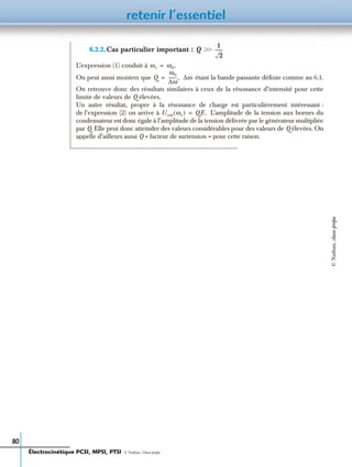 retenir l’essentiel
80
6.2.2.Cas particulier important :
L’expression (1) conduit à
On peut aussi montrer que étant la bande passante déﬁnie comme au 6.1.
On retrouve donc des résultats similaires à ceux de la résonance d’intensité pour cette
limite de valeurs de Q élevées.
Un autre résultat, propre à la résonance de charge est particulièrement intéressant :
de l’expression (2) on arrive à L’amplitude de la tension aux bornes du
condensateur est donc égale à l’amplitude de la tension délivrée par le générateur multipliée
par Q. Elle peut donc atteindre des valeurs considérables pour des valeurs de Q élevées. On
appelle d’ailleurs aussi Q « facteur de surtension » pour cette raison.
Q ϾϾ
1
2
-------
ωr ω0.=
Q
ω0
∆ω
--------,= ∆ω
Ucm ωr( ) QE.=
Électrocinétique PCSI, MPSI, PTSI - © Nathan, Classe prépa
©Nathan,classeprépa
 