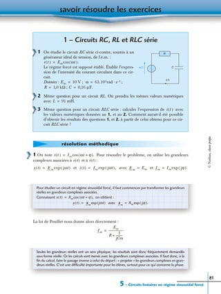 savoir résoudre les exercices
5 – Circuits linéaires en régime sinusoïdal forcé
81
p
1 On note Pour résoudre le problème, on utilise les grandeurs
complexes associées à et à :
et avec et
La loi de Pouillet nous donne alors directement :
1 – Circuits RC, RL et RLC série
1 On étudie le circuit RC série ci-contre, soumis à un
générateur idéal de tension, de f.é.m. :
Le régime forcé est supposé établi. Établir l’expres-
sion de l’intensité du courant circulant dans ce cir-
cuit.
Données : ; ;
;
2 Même question pour un circuit RL. On prendra les mêmes valeurs numériques
avec
3 Même question pour un circuit RLC série : calculer l’expression de avec
les valeurs numériques données au 1. et au 2. Comment aurait-il été possible
d’obtenir les résultats des questions 1. et 2. à partir de celui obtenu pour ce cir-
cuit RLC série ?
R
Ce(t)
i(t)
e t( ) Em ωt( ).cos=
Em 10 V= ω 63.102rad s 1–·=
R 1,0 kΩ= C 0,16 µF.=
L 91 mH.=
i t( )
résolution méthodique
i t( ) Im ωt ϕ+( ).cos=
e t( ) i t( )
e t( ) E m jωt( )exp= i t( ) Im jωt( ),exp= E m Em= Im Im jϕ( ).exp=
Pour étudier un circuit en régime sinusoïdal forcé, il faut commencer par transformer les grandeurs
réelles en grandeurs complexes associées.
Connaissant on obtient :
avec
x t( ) Xm ωt ϕ+( ),cos=
x t( ) Xm
jωt( )exp= Xm
Xm jϕ( ).exp=
Im
Em
R
1
jCω
----------+
--------------------.=
Seules les grandeurs réelles ont un sens physique, les résultats sont donc fréquemment demandés
sous forme réelle. Or les calculs sont menés avec les grandeurs complexes associées. Il faut donc, à la
ﬁn du calcul, faire le passage inverse à celui du départ : « projeter » les grandeurs complexes en gran-
deurs réelles. C’est une difﬁculté importante pour les élèves, surtout pour ce qui concerne la phase.
©Nathan,classeprépa
 