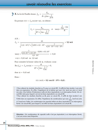 savoir résoudre les exercices
84
3. La loi de Pouillet donne
En prenant on obtient :
A.N. :
ou 3,6 rad.
Pour connaître la bonne valeur de évaluons :
donc
Donc :
0
Im
Em
R jLω
1
jCω
----------+ +
------------------------------------.=
i t( ) Im ωt ϕ+( ),cos=
Im
Em
R 2 Lω
1
Cω
--------–
 
 
2
+
------------------------------------------------= et ϕtan
1
Cω
-------- Lω–
R
----------------------=
Im
10
1,0 103·( )2 0,091 63× 102 1
0,16 10 6– 63× 102· ·
----------------------------------------------------–·
 
 
2
+
------------------------------------------------------------------------------------------------------------------------------------------------- 9,2 mA= =
ϕtan
1
0,16.10 6– 63.102×
----------------------------------------------- 0,091 63.102×–
1,0 103·
------------------------------------------------------------------------------------------- 0,42= =
ϕ⇒ 0,42 rad=
ϕ, ϕcos
Re Im( ) Im ϕ( )cos
R
R 2 Lω
1
Cω
--------–
 
 
2
+
------------------------------------------- 0,Ͼ= =
ϕ 0,42 rad.=
i t( ) mA( ) 9,2 cos 63 102t 0,42+·( )=
• Pour obtenir les résultats cherchés au 1. pour un circuit RC, il sufﬁt de faire tendre L vers zéro
dans ces expressions. En effet, l’impédance de la bobine qui vaut tend vers zéro si L tend
vers zéro. Une bobine d’inductance nulle est donc équivalente à un interrupteur fermé. Un cir-
cuit RLC série pour lequel L est nul est donc équivalent à un circuit RC.
• Pour obtenir les résultats cherchés au 2. pour un circuit RL , il sufﬁt de faire tendre C vers
l’inﬁni dans ces expressions. En effet, l’impédance du condensateur qui vaut tend vers zéro
si C tend vers l’inﬁni. Un condensateur de capacité inﬁnie est donc équivalent à un interrupteur
fermé. Un circuit RLC pour lequel C est inﬁni est donc équivalent à un circuit RL.
Lω
1
Cω
--------
Attention : Un condensateur de capacité nulle n’est pas équivalent à un interrupteur fermé,
c’est une erreur assez fréquente.
Électrocinétique PCSI, MPSI, PTSI - © Nathan, Classe prépa
©Nathan,classeprépa
 