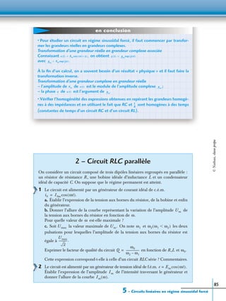 5 – Circuits linéaires en régime sinusoïdal forcé
85
2 – Circuit RLC parallèle
On considère un circuit composé de trois dipôles linéaires regroupés en parallèle :
un résistor de résistance R , une bobine idéale d’inductance L et un condensateur
idéal de capacité C. On suppose que le régime permanent est atteint.
1 Le circuit est alimenté par un générateur de courant idéal de c.é.m.
a. Établir l’expression de la tension aux bornes du résistor, de la bobine et enﬁn
du générateur.
b. Donner l’allure de la courbe représentant la variation de l’amplitude de
la tension aux bornes du résistor en fonction de
Pour quelle valeur de est-elle maximale ?
c. Soit la valeur maximale de On note et les deux
pulsations pour lesquelles l’amplitude de la tension aux bornes du résistor est
égale à
Exprimer le facteur de qualité du circuit en fonction de R ,L et
Cette expression correspond-t-elle à celle d’un circuit RLC série ? Commentaires.
2 Le circuit est alimenté par un générateur de tension idéal de f.é.m.
Établir l’expression de l’amplitude de l’intensité traversant le générateur et
donner l’allure de la courbe
• Pour étudier un circuit en régime sinusoïdal forcé, il faut commencer par transfor-
mer les grandeurs réelles en grandeurs complexes.
Transformation d’une grandeur réelle en grandeur complexe associée
Connaissant on obtient
avec
À la ﬁn d’un calcul, on a souvent besoin d’un résultat « physique » et il faut faire la
transformation inverse.
Transformation d’une grandeur complexe en grandeur réelle
– l’amplitude de de est le module de l’amplitude complexe ;
– la phase de est l’argument de
• Vériﬁer l’homogénéité des expressions obtenues en repérant les grandeurs homogè-
nes à des impédances et en utilisant le fait que RC et sont homogènes à des temps
(constantes de temps d’un circuit RC et d’un circuit RL).
x t( ) Xm ωt ϕ+( ),cos= x t( ) Xm
jωt( )exp=
Xm
Xm jϕ( ).exp=
Xm x t( ) Xm
ϕ x t( ) Xm
.
L
R
---
en conclusion
i0 I0m ωt( ).cos=
Um
ω.
ω
Umax Um. ω1 ω2 ω1 ω2Ͻ( )
Umax
2
------------.
Q
ω0
ω2 ω1–
-------------------= ω0.
e Em ωt( ).cos=
Im
Im ω( ).
©Nathan,classeprépa
 
