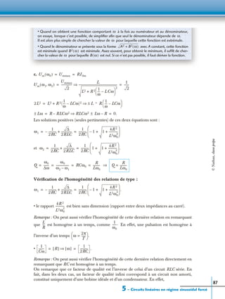 5 – Circuits linéaires en régime sinusoïdal forcé
87
c.
Les solutions positives (seules pertinentes) de ces deux équations sont :
et
Vériﬁcation de l’homogénéité des relations de type :
• le rapport est bien sans dimension (rapport entre deux impédances au carré).
Remarque : On peut aussi vériﬁer l’homogénéité de cette dernière relation en remarquant
que est homogène à un temps, comme En effet, une pulsation est homogène à
l’inverse d’un temps
•
Remarque : On peut aussi vériﬁer l’homogénéité de cette dernière relation directement en
remarquant que RC est homogène à un temps.
On remarque que ce facteur de qualité est l’inverse de celui d’un circuit RLC série. En
fait, dans les deux cas, un facteur de qualité inﬁni correspond à un circuit non amorti,
constitué uniquement d’une bobine idéale et d’un condensateur. En effet,
• Quand on obtient une fonction comportant à la fois au numérateur et au dénominateur,
on essaye, lorsque c’est possible, de simpliﬁer aﬁn que seul le dénominateur dépende de
Il est alors plus simple de chercher la valeur de pour laquelle cette fonction est extrémale.
• Quand le dénominateur se présente sous la forme avec A constant, cette fonction
est minimale quand est minimale. Assez souvent, pour obtenir le minimum, il sufﬁt de cher-
cher la valeur de pour laquelle est nul. Si ce n’est pas possible, il faut dériver la fonction.
ω
ω.
ω
A2 B2 ω( )+
B2 ω( )
ω B ω( )
Um ω0( ) Ummax RI0m= =
Um ω1 ω2,( )
Ummax
2
---------------
L
L2 R 2 1
ω
---- L Cω–
 
 
2
+
-------------------------------------------------------⇒
1
2
-------= =
2L2 L2 R 2(
1
ω
---- LCω)2–+ L = R
1
ω
---- LCω–
 
 ±⇒=
Lω± R RLCω2– RLCω2 Lω± R–⇒ 0.= =
ω1
1
2RC
-----------–
∆
2RLC
---------------+
1
2RC
----------- 1– 1
4R 2
L2ω0
2
------------++
 
 
 
= =
ω2
1
2RC
-----------
∆
2RLC
---------------+
1
2RC
----------- 1 1
4R 2
L2ω0
2
------------++
 
 
 
.= =
Q
ω0
∆ω
--------
ω0
ω2 ω1–
------------------- RCω0
R
Lω0
----------= = = = ⇒ Q
R
Lω0
----------=
ω1
1
2RC
-----------–
∆
2RLC
---------------+
1
2RC
----------- 1– 1
4R 2
L2ω0
2
------------++
 
 
 
.= =
4R 2
L2ω0
2
------------
L
R
---
1
ω0
------.
ω
2π
T
------=
 
  .
1
Cω
-------- R[ ] ω[ ]⇒
1
2RC
----------- .= = ©Nathan,classeprépa
 