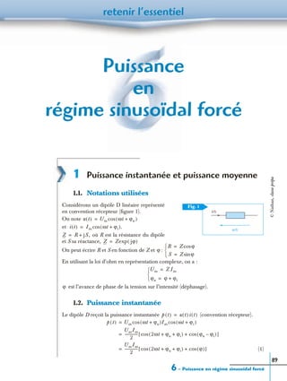 6 – Puissance en régime sinusoïdal forcé
retenir l’essentiel
89
Puissance
en
régime sinusoïdal forcé
1 Puissance instantanée et puissance moyenne
1.1. Notations utilisées
Considérons un dipôle D linéaire représenté
en convention récepteur (ﬁgure 1).
On note
et
où R est la résistance du dipôle
et S sa réactance,
On peut écrire R et S en fonction de Z et :
En utilisant la loi d’ohm en représentation complexe, on a :
est l’avance de phase de la tension sur l’intensité (déphasage).
1.2. Puissance instantanée
Le dipôle D reçoit la puissance instantanée (convention récepteur).
(1)
Fig. 1
i(t)
u(t)
u t( ) Um ωt ϕu+( )cos=
i t( ) Im ωt ϕi+( ).cos=
Z R jS,+=
Z Zexp jϕ( )=
ϕ
R Z ϕcos=
S Z ϕsin=


Um Z Im=
ϕu ϕ ϕi+=


ϕ
p t( ) u t( ) i t( )=
p t( ) Um ωt ϕu+( )Imcos ωt ϕi+( )cos=
UmIm
2
--------------- 2ωt ϕu ϕi+ +( )cos ϕu ϕi–( )cos+[ ]=
UmIm
2
--------------- 2ωt ϕu ϕi+ +( )cos ϕ( )cos+[ ]=
©Nathan,classeprépa
 