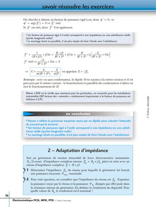 savoir résoudre les exercices
96
On cherche à obtenir un facteur de puissance égal à un, donc or
réel.
Si est réel, alors l’est également.
en appelant
Remarque : avec ou sans condensateur, le dipôle D est soumis à la même tension et il est
parcouru par le même courant : le branchement en parallèle du condensateur n’altère en
rien le fonctionnement de D.
2 – Adaptation d’impédance
Soit un générateur de tension sinusoïdal de force électromotrice instantanée
d’impédance complexe interne placé en série avec un
réseau d’impédance complexe
1 Déterminer l’impédance du réseau pour laquelle le générateur lui fournit
une puissance moyenne maximale.
2 Pour cette question, on considère que l’impédance du réseau est Exprimer
la puissance reçue par le réseau et la puissance dissipée par effet joule dans
la résistance interne du générateur. En déduire le rendement du dispositif. Pour
quelle valeur de le rendement est-il maximal ?
ϕ′ 0,=
ϕ′ arg Z ′( ) 0 Z ′⇒= =
Z ′ Y ′
• Un facteur de puissance égal à l’unité correspond à une impédance ou une admittance réelle
(partie imaginaire nulle).
• Le montage étant en parallèle, il est plus simple de faire l’étude avec l’admittance.
Y ′
1
R j+ S( )
-------------------- jCω+
R jS–
R2 S 2+
------------------- jC ω+
R
R2 S 2+
------------------- j
S–
R2 S 2+
------------------- Cω+
 
 += = =
Y ′ réel
S–
R2 S 2+
------------------- Cω+⇒ 0=
⇒ C
S
ω R2 S 2+( )
----------------------------
S
ωZ 2
-----------= = Z Z .=
Même si EDF ne le vériﬁe que rarement pour les particuliers, en revanche pour les installations
industrielles EDF facture des « amendes » relativement importantes si le facteur de puissance est
inférieur à 0,93.
• Penser à utiliser la puissance moyenne reçue par un dipôle pour calculer l’intensité
du courant qui le traverse.
• Un facteur de puissance égal à l’unité correspond à une impédance ou une admit-
tance réelle (partie imaginaire nulle).
• Le montage étant en parallèle, il est plus simple de faire l’étude avec l’admittance.
en conclusion
Ee 2 ωt,cos Zg
Rg jSg+=
Z R jS.+=
Z0
ᏼmoy
Z0
.
ᏼRg
Rg
Électrocinétique PCSI, MPSI, PTSI - © Nathan, Classe prépa
©Nathan,classeprépa
 