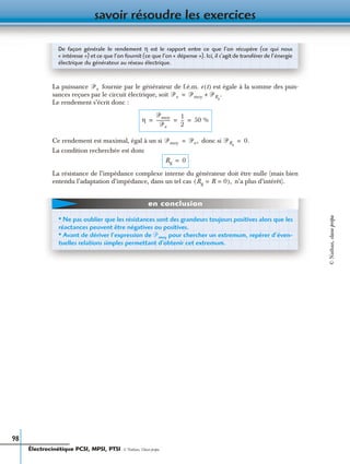 savoir résoudre les exercices
98
La puissance fournie par le générateur de f.é.m. e (t) est égale à la somme des puis-
sances reçues par le circuit électrique, soit
Le rendement s’écrit donc :
Ce rendement est maximal, égal à un si donc si
La condition recherchée est donc
La résistance de l’impédance complexe interne du générateur doit être nulle (mais bien
entendu l’adaptation d’impédance, dans un tel cas n’a plus d’intérêt).
De façon générale le rendement η est le rapport entre ce que l’on récupère (ce qui nous
« intéresse ») et ce que l’on fournit (ce que l’on « dépense »). Ici, il s’agit de transférer de l’énergie
électrique du générateur au réseau électrique.
ᏼe
ᏼe ᏼmoy ᏼRg
.+=
η
ᏼmoy
ᏼe
------------
1
2
--- 50 %= = =
ᏼmoy ᏼe,= ᏼRg
0.=
Rg 0=
Rg R 0= =( ),
• Ne pas oublier que les résistances sont des grandeurs toujours positives alors que les
réactances peuvent être négatives ou positives.
• Avant de dériver l’expression de ᏼmoy pour chercher un extremum, repérer d’éven-
tuelles relations simples permettant d’obtenir cet extremum.
en conclusion
Électrocinétique PCSI, MPSI, PTSI - © Nathan, Classe prépa
©Nathan,classeprépa
 