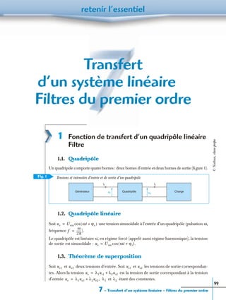 7 – Transfert d’un système linéaire – Filtres du premier ordre
retenir l’essentiel
99
Transfert
d’un système linéaire –
Filtres du premier ordre
1 Fonction de transfert d’un quadripôle linéaire
Filtre
1.1. Quadripôle
Un quadripôle comporte quatre bornes : deux bornes d’entrée et deux bornes de sortie (ﬁgure 1).
1.2. Quadripôle linéaire
Soit une tension sinusoïdale à l’entrée d’un quadripôle (pulsation ω,
fréquence
Le quadripôle est linéaire si, en régime forcé (appelé aussi régime harmonique), la tension
de sortie est sinusoïdale :
1.3. Théorème de superposition
Soit et deux tensions d’entrée. Soit et les tensions de sortie correspondan-
tes. Alors la tension est la tension de sortie correspondant à la tension
d’entrée et étant des constantes.
Fig. 1
is
us
ChargeQuadripôle
ie
ue
Générateur
Tensions et intensités d’entrée et de sortie d’un quadripôle
ue Uem ωt ϕe+( )cos=
f
ω
2π
------).=
us Usm ωt ϕs+( ).cos=
ue1 ue2 us1 us2
us λ1us1 λ2us2+=
ue λ1ue1 λ2ue2,+= λ1 λ2
©Nathan,classeprépa
 