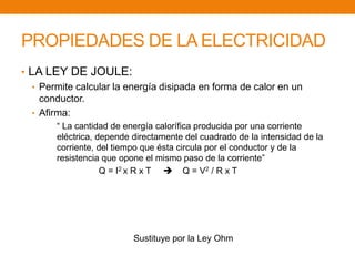 PROPIEDADES DE LA ELECTRICIDAD 
• LA LEY DE JOULE: 
• Permite calcular la energía disipada en forma de calor en un 
conductor. 
• Afirma: 
“ La cantidad de energía calorífica producida por una corriente 
eléctrica, depende directamente del cuadrado de la intensidad de la 
corriente, del tiempo que ésta circula por el conductor y de la 
resistencia que opone el mismo paso de la corriente” 
Q = I2 x R x T  Q = V2 / R x T 
Sustituye por la Ley Ohm 
 