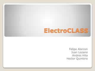 ElectroCLASS 
Felipe Alarcon 
Juan Lozano 
Andres Hita 
Hector Quintero 
 