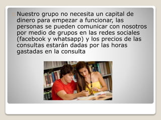 Nuestro grupo no necesita un capital de 
dinero para empezar a funcionar, las 
personas se pueden comunicar con nosotros 
por medio de grupos en las redes sociales 
(facebook y whatsapp) y los precios de las 
consultas estarán dadas por las horas 
gastadas en la consulta 
 