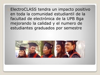 ElectroCLASS tendra un impacto positivo 
en toda la comunidad estudiantil de la 
facultad de electrónica de la UPB Bga 
mejorando la calidad y el numero de 
estudiantes graduados por semestre 
