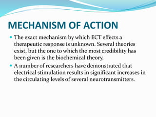 MECHANISM OF ACTION
 The exact mechanism by which ECT effects a
therapeutic response is unknown. Several theories
exist, but the one to which the most credibility has
been given is the biochemical theory.
 A number of researchers have demonstrated that
electrical stimulation results in significant increases in
the circulating levels of several neurotransmitters.
 