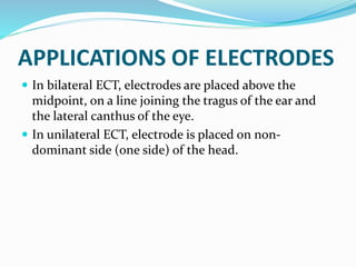 APPLICATIONS OF ELECTRODES
 In bilateral ECT, electrodes are placed above the
midpoint, on a line joining the tragus of the ear and
the lateral canthus of the eye.
 In unilateral ECT, electrode is placed on non-
dominant side (one side) of the head.
 
