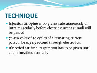 TECHNIQUE
 Injection atropine 1/100 grams subcutaneously or
intra muscularly before electric current stimuli will
be passed
 70-120 volts of 50 cycles of alternating current
passed for 0.3-1.5 second through electrodes.
 If needed artificial respiration has to be given until
client breathes normally
 