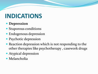 INDICATIONS
 Depression
 Stuporous conditions
 Endogenous depression
 Psychotic depression
 Reaction depression which is not responding to the
other therapies like psychotherapy , casework drugs
 Atypical depression
 Melancholia
 