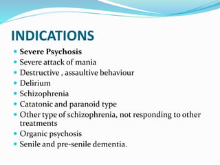 INDICATIONS
 Severe Psychosis
 Severe attack of mania
 Destructive , assaultive behaviour
 Delirium
 Schizophrenia
 Catatonic and paranoid type
 Other type of schizophrenia, not responding to other
treatments
 Organic psychosis
 Senile and pre-senile dementia.
 