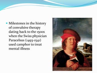  Milestones in the history
of convulsive therapy
dating back to the 1500s
when the Swiss physician
Paracelsus (1493-1541)
used camphor to treat
mental illness
 