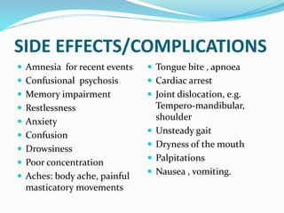 SIDE EFFECTS/COMPLICATIONS
 Amnesia for recent events
 Confusional psychosis
 Memory impairment
 Restlessness
 Anxiety
 Confusion
 Drowsiness
 Poor concentration
 Aches: body ache, painful
masticatory movements
 Tongue bite , apnoea
 Cardiac arrest
 Joint dislocation, e.g.
Tempero-mandibular,
shoulder
 Unsteady gait
 Dryness of the mouth
 Palpitations
 Nausea , vomiting.
 